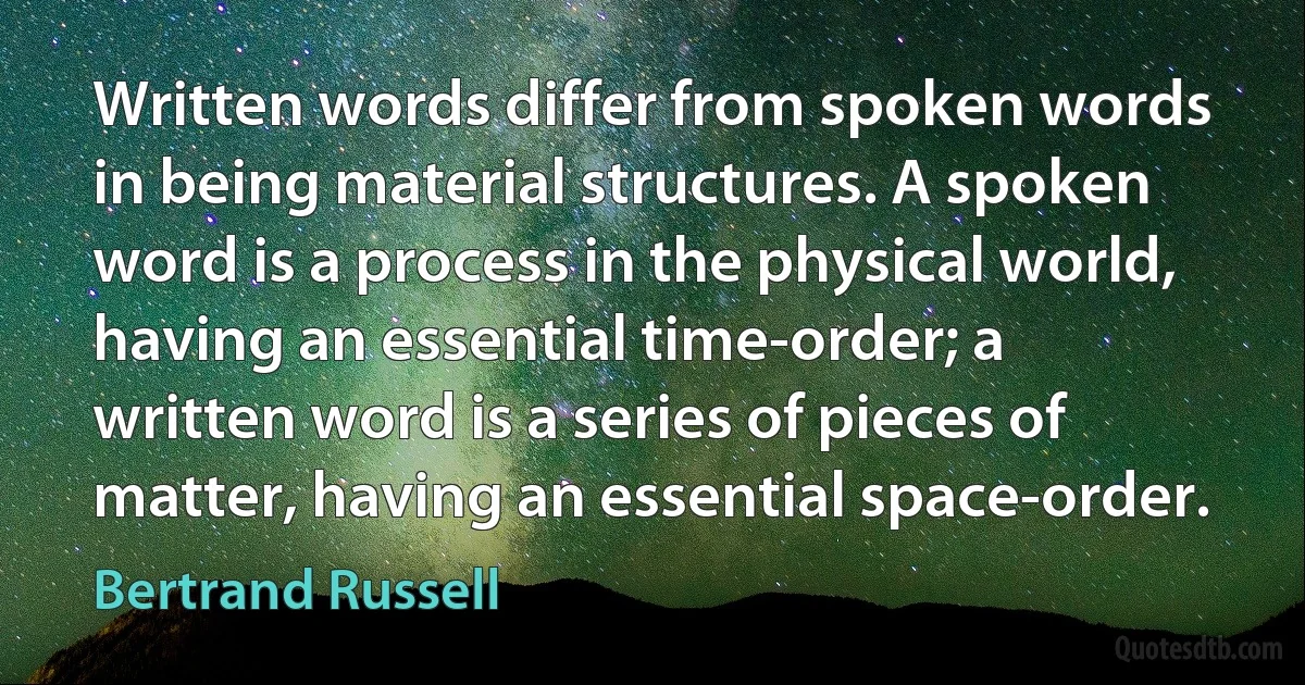 Written words differ from spoken words in being material structures. A spoken word is a process in the physical world, having an essential time-order; a written word is a series of pieces of matter, having an essential space-order. (Bertrand Russell)