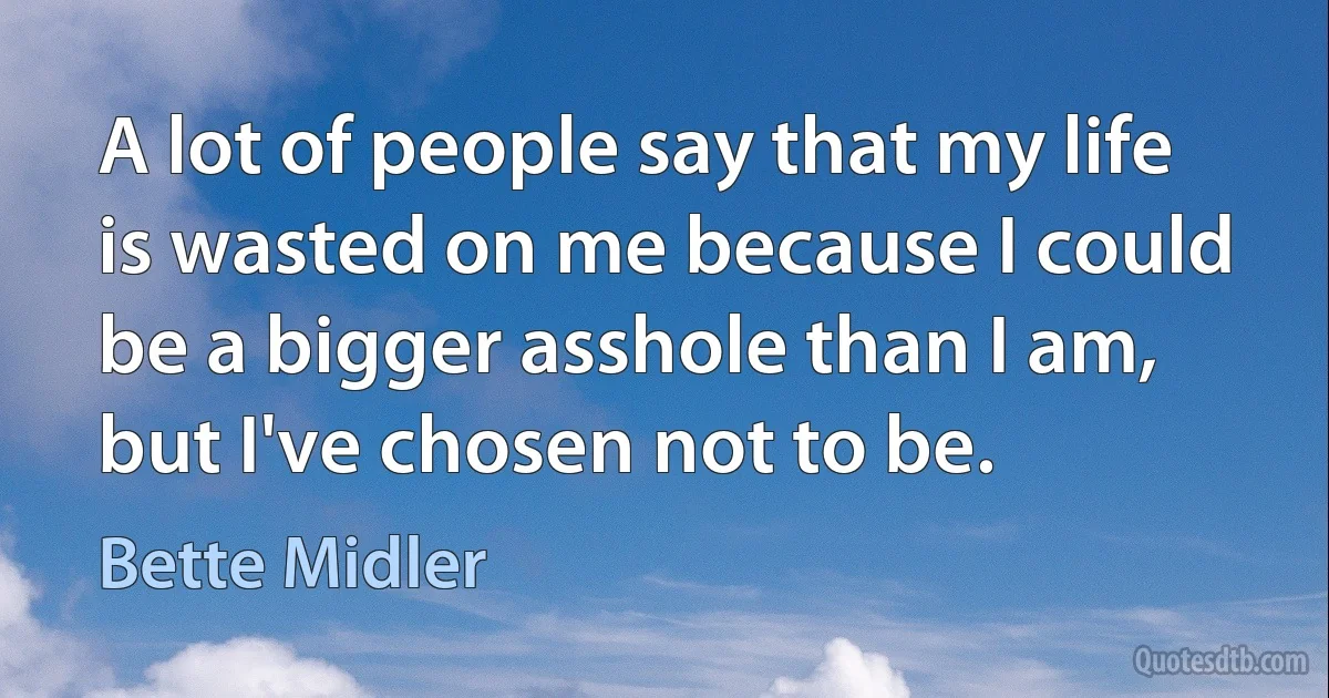 A lot of people say that my life is wasted on me because I could be a bigger asshole than I am, but I've chosen not to be. (Bette Midler)