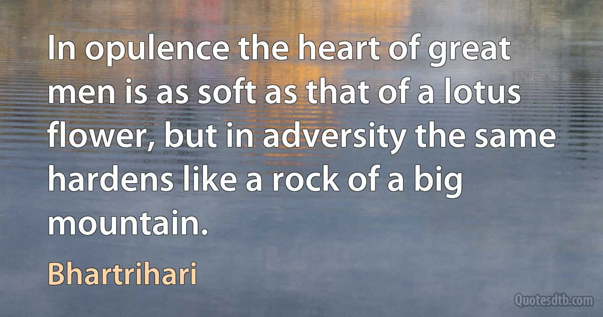 In opulence the heart of great men is as soft as that of a lotus flower, but in adversity the same hardens like a rock of a big mountain. (Bhartrihari)