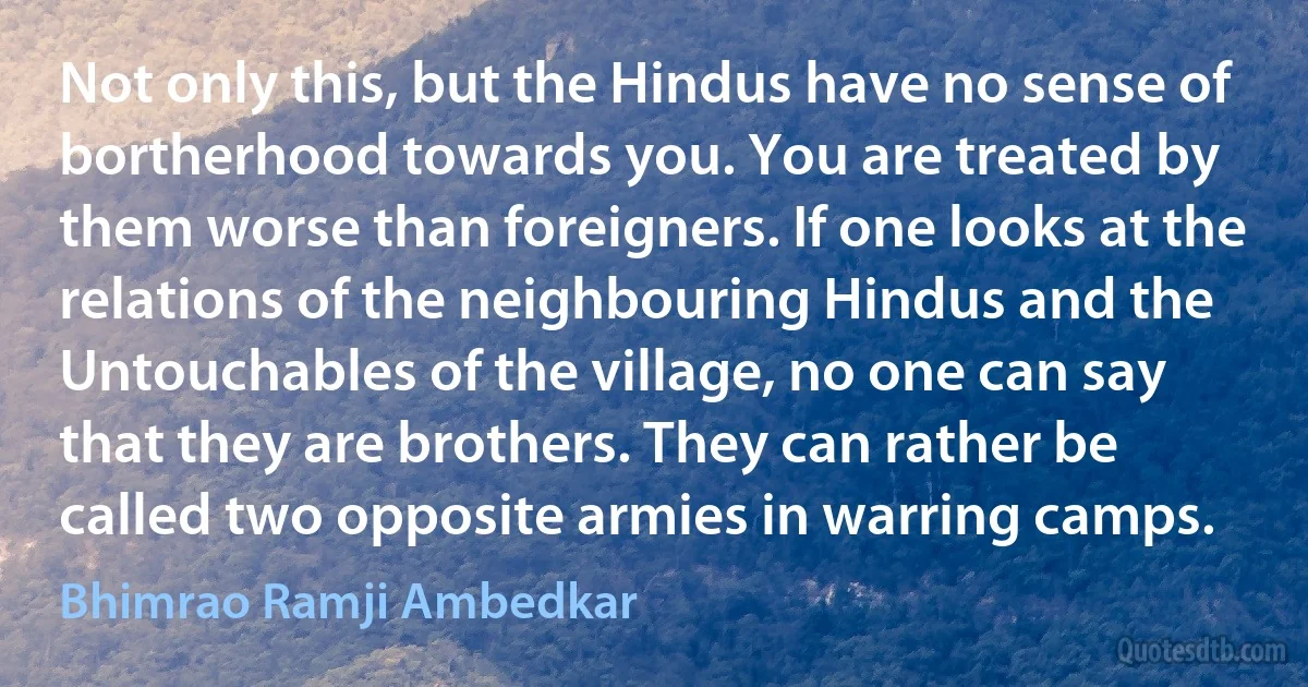 Not only this, but the Hindus have no sense of bortherhood towards you. You are treated by them worse than foreigners. If one looks at the relations of the neighbouring Hindus and the Untouchables of the village, no one can say that they are brothers. They can rather be called two opposite armies in warring camps. (Bhimrao Ramji Ambedkar)