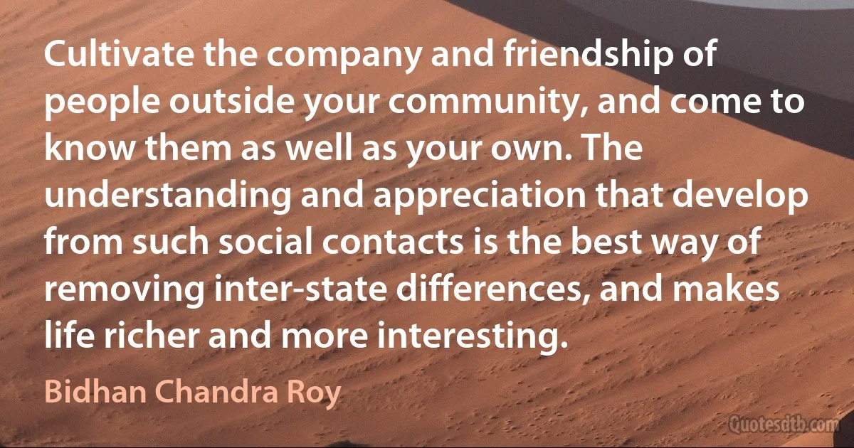 Cultivate the company and friendship of people outside your community, and come to know them as well as your own. The understanding and appreciation that develop from such social contacts is the best way of removing inter-state differences, and makes life richer and more interesting. (Bidhan Chandra Roy)