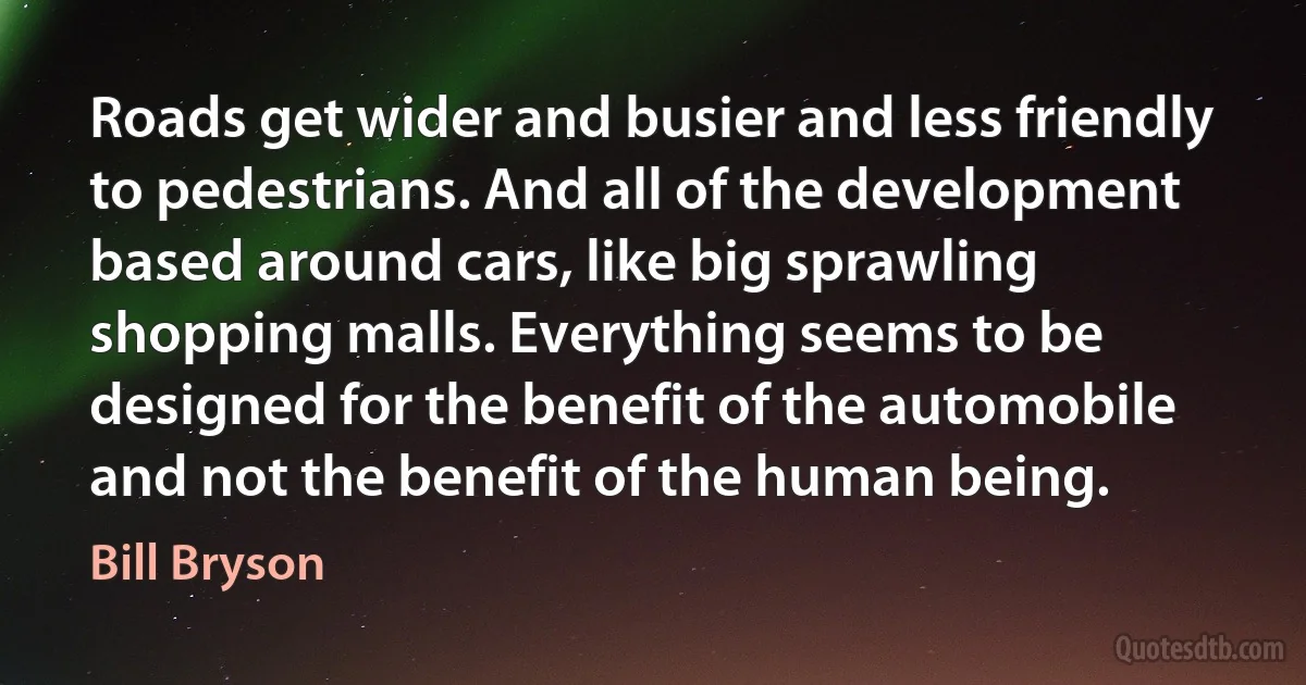 Roads get wider and busier and less friendly to pedestrians. And all of the development based around cars, like big sprawling shopping malls. Everything seems to be designed for the benefit of the automobile and not the benefit of the human being. (Bill Bryson)