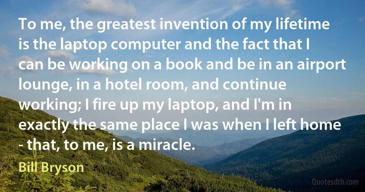 To me, the greatest invention of my lifetime is the laptop computer and the fact that I can be working on a book and be in an airport lounge, in a hotel room, and continue working; I fire up my laptop, and I'm in exactly the same place I was when I left home - that, to me, is a miracle. (Bill Bryson)