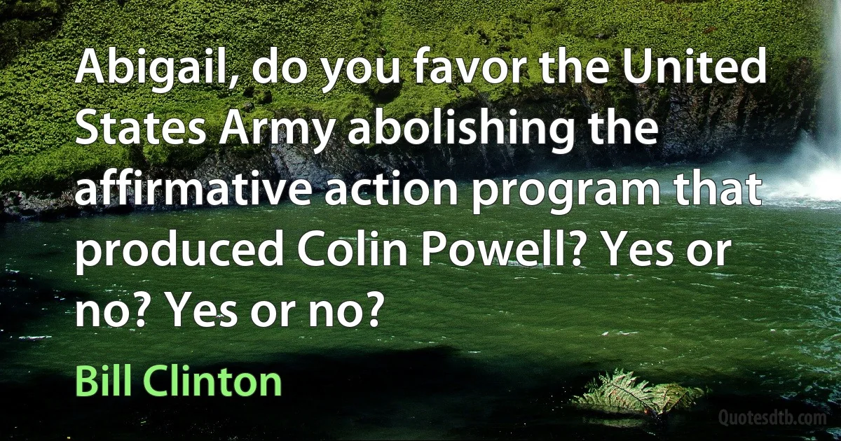 Abigail, do you favor the United States Army abolishing the affirmative action program that produced Colin Powell? Yes or no? Yes or no? (Bill Clinton)