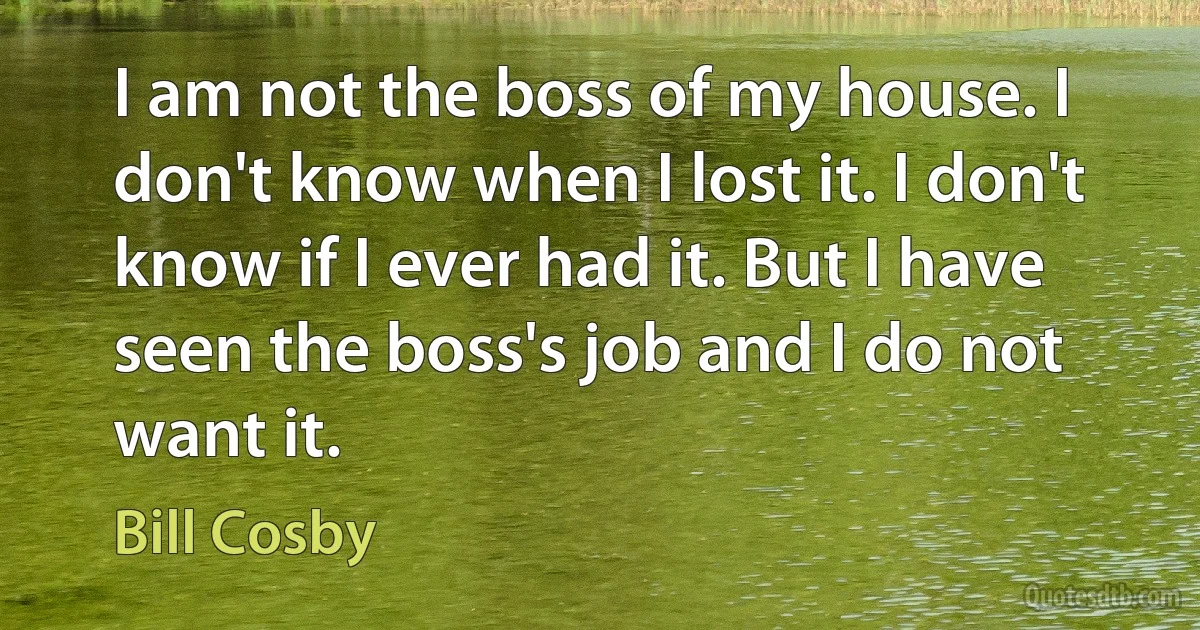 I am not the boss of my house. I don't know when I lost it. I don't know if I ever had it. But I have seen the boss's job and I do not want it. (Bill Cosby)