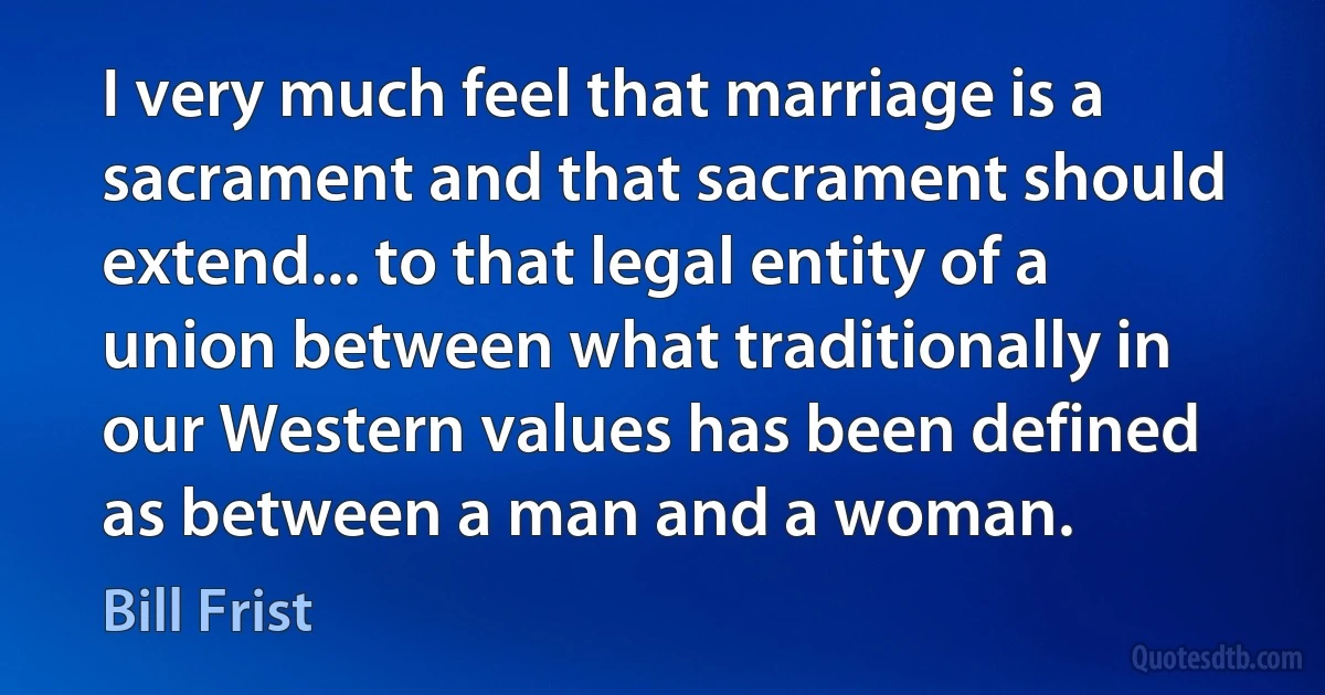 I very much feel that marriage is a sacrament and that sacrament should extend... to that legal entity of a union between what traditionally in our Western values has been defined as between a man and a woman. (Bill Frist)