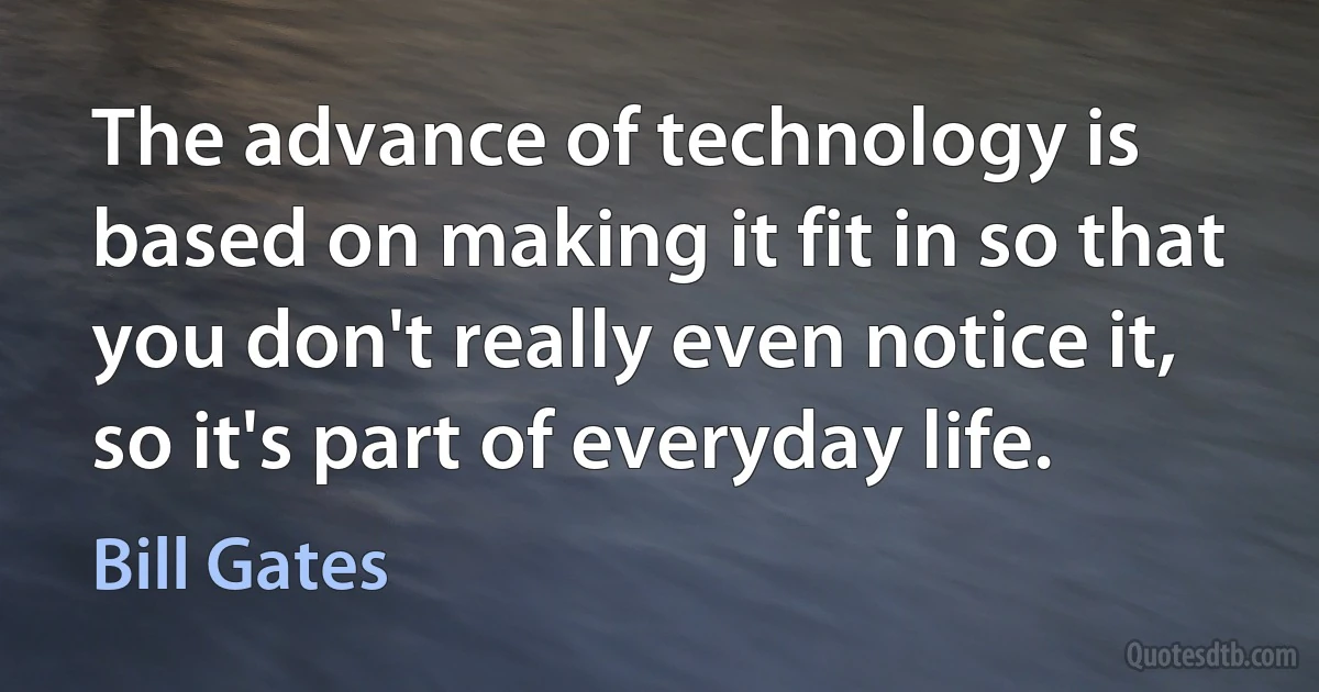 The advance of technology is based on making it fit in so that you don't really even notice it, so it's part of everyday life. (Bill Gates)