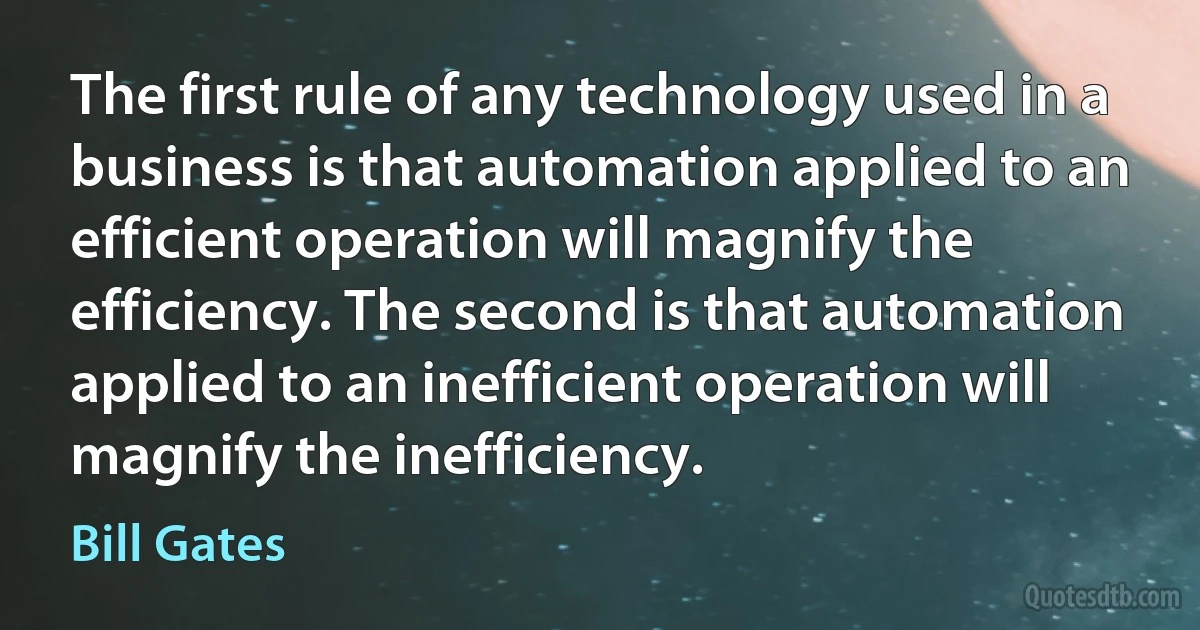 The first rule of any technology used in a business is that automation applied to an efficient operation will magnify the efficiency. The second is that automation applied to an inefficient operation will magnify the inefficiency. (Bill Gates)