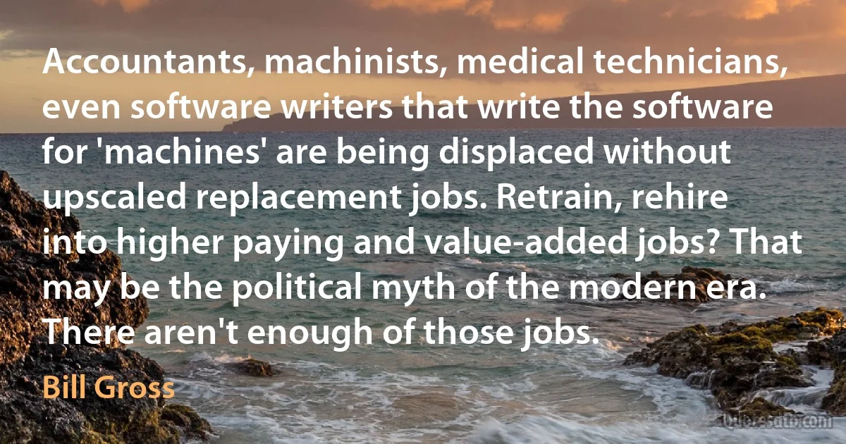 Accountants, machinists, medical technicians, even software writers that write the software for 'machines' are being displaced without upscaled replacement jobs. Retrain, rehire into higher paying and value-added jobs? That may be the political myth of the modern era. There aren't enough of those jobs. (Bill Gross)