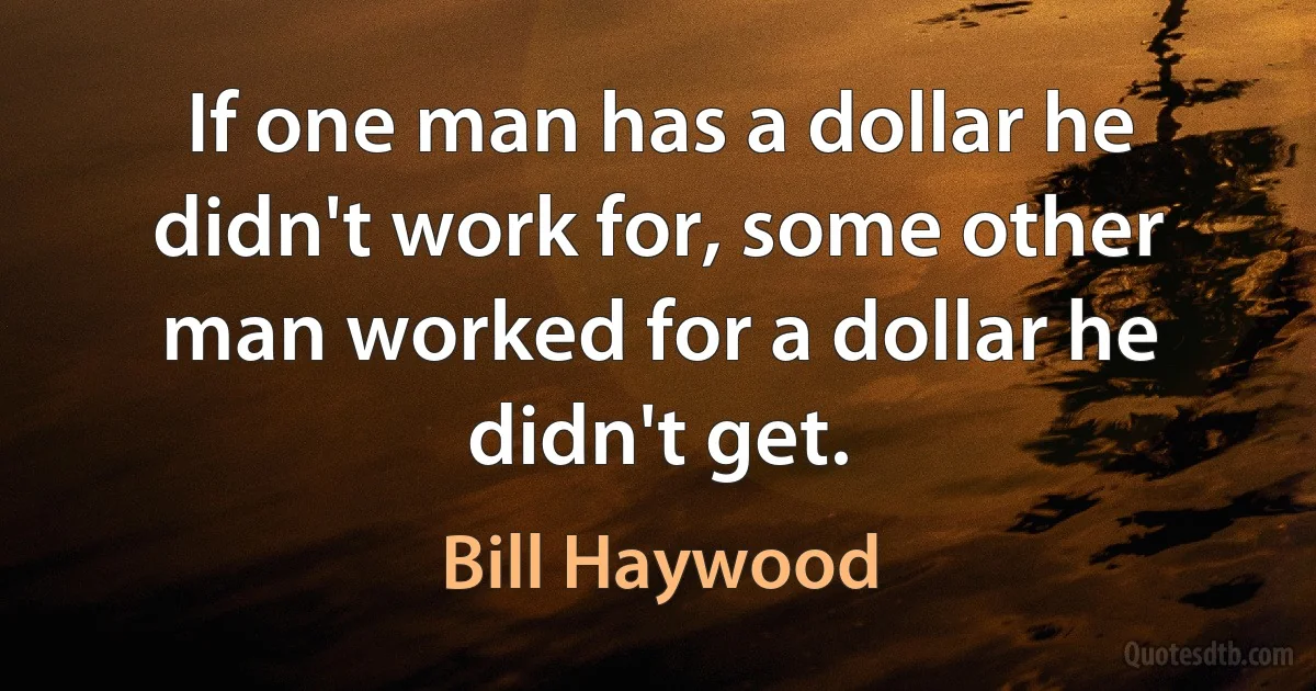 If one man has a dollar he didn't work for, some other man worked for a dollar he didn't get. (Bill Haywood)