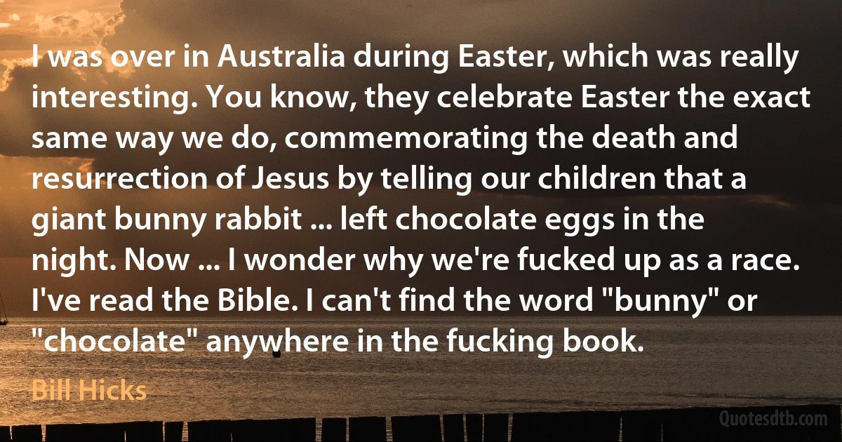 I was over in Australia during Easter, which was really interesting. You know, they celebrate Easter the exact same way we do, commemorating the death and resurrection of Jesus by telling our children that a giant bunny rabbit ... left chocolate eggs in the night. Now ... I wonder why we're fucked up as a race. I've read the Bible. I can't find the word "bunny" or "chocolate" anywhere in the fucking book. (Bill Hicks)