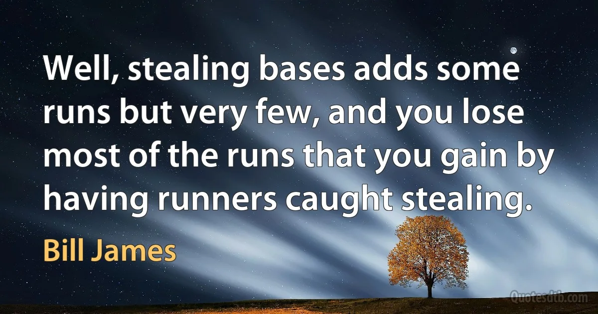 Well, stealing bases adds some runs but very few, and you lose most of the runs that you gain by having runners caught stealing. (Bill James)