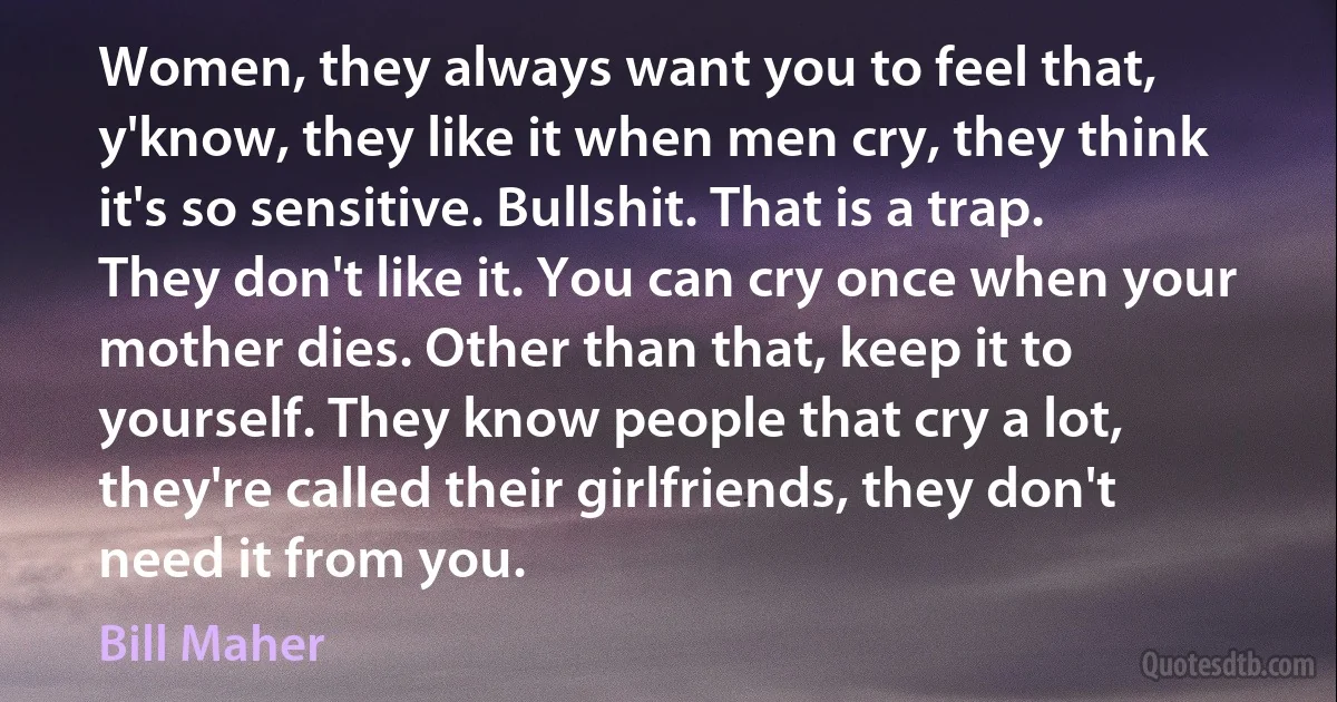 Women, they always want you to feel that, y'know, they like it when men cry, they think it's so sensitive. Bullshit. That is a trap. They don't like it. You can cry once when your mother dies. Other than that, keep it to yourself. They know people that cry a lot, they're called their girlfriends, they don't need it from you. (Bill Maher)