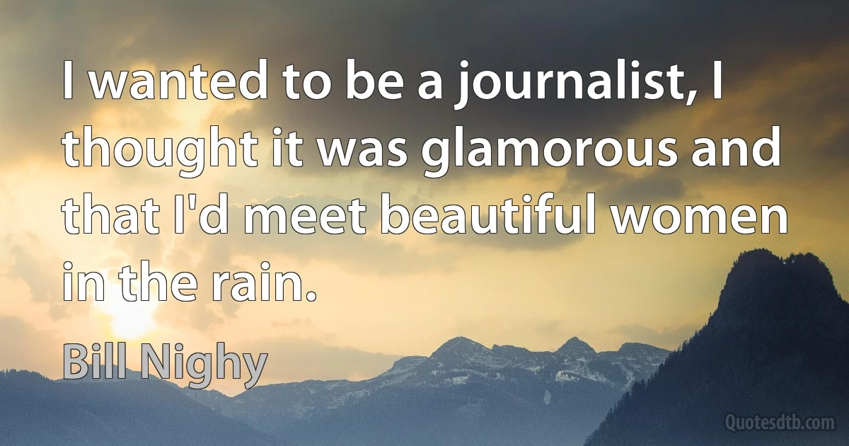 I wanted to be a journalist, I thought it was glamorous and that I'd meet beautiful women in the rain. (Bill Nighy)