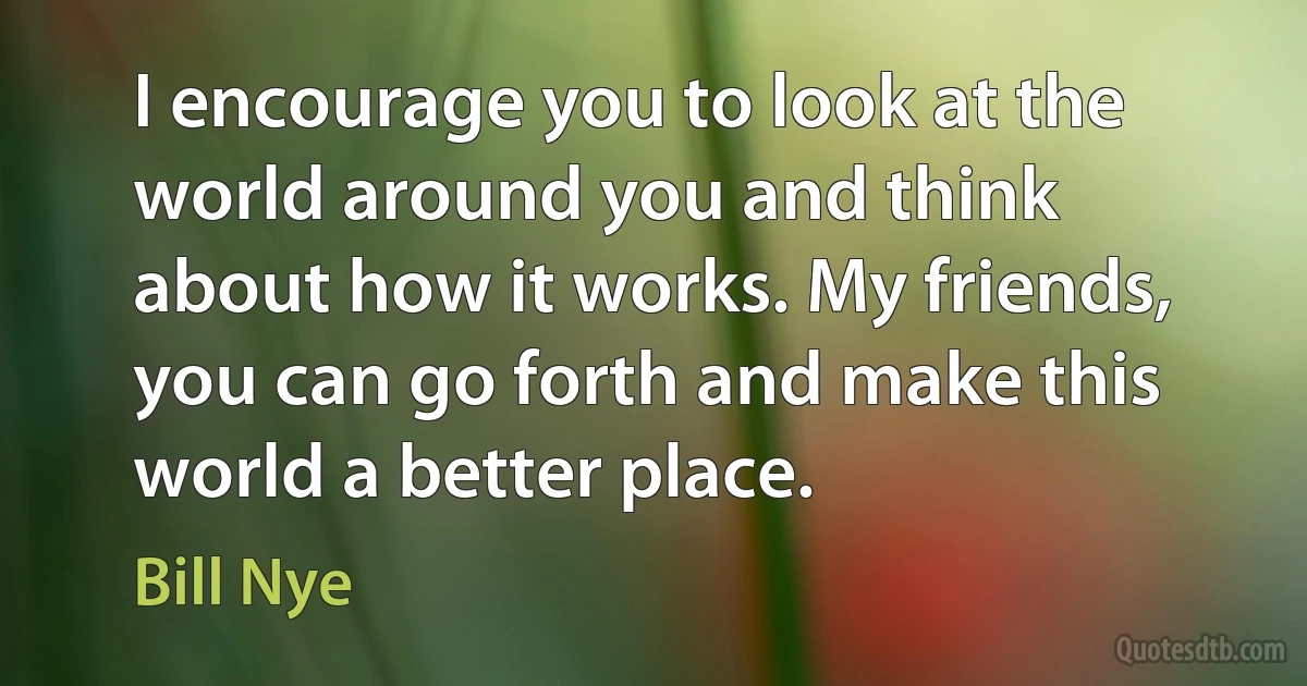 I encourage you to look at the world around you and think about how it works. My friends, you can go forth and make this world a better place. (Bill Nye)