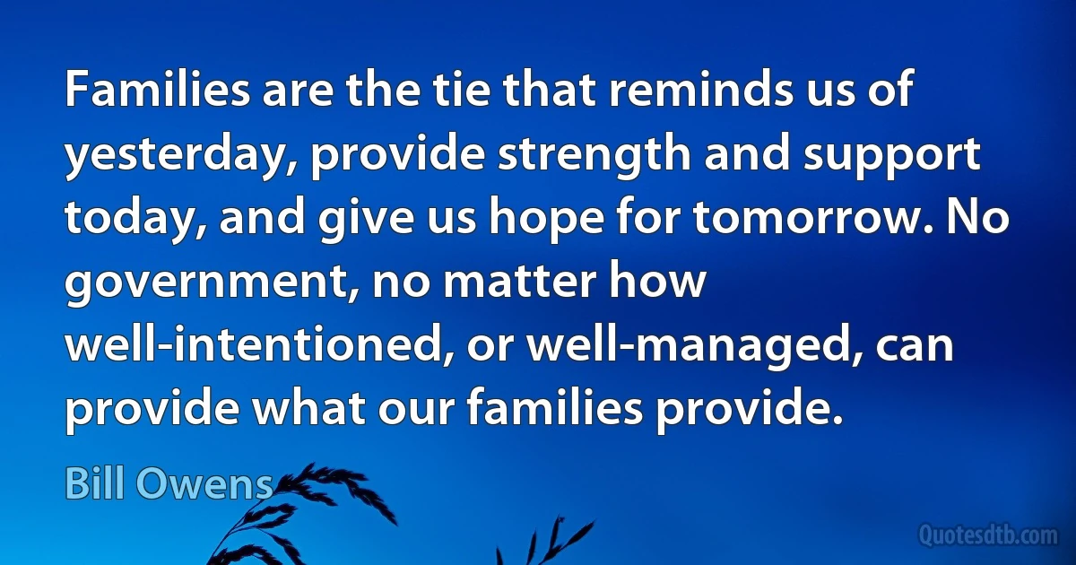 Families are the tie that reminds us of yesterday, provide strength and support today, and give us hope for tomorrow. No government, no matter how well-intentioned, or well-managed, can provide what our families provide. (Bill Owens)