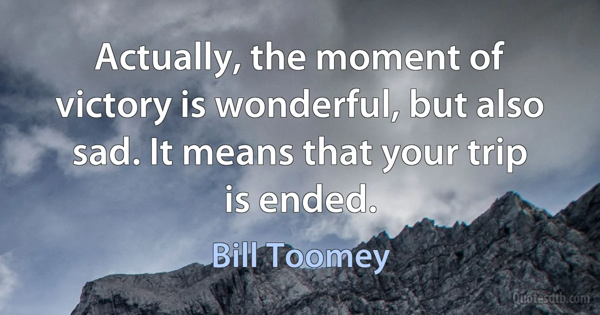 Actually, the moment of victory is wonderful, but also sad. It means that your trip is ended. (Bill Toomey)