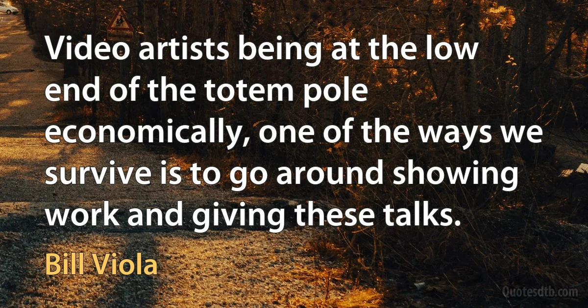 Video artists being at the low end of the totem pole economically, one of the ways we survive is to go around showing work and giving these talks. (Bill Viola)