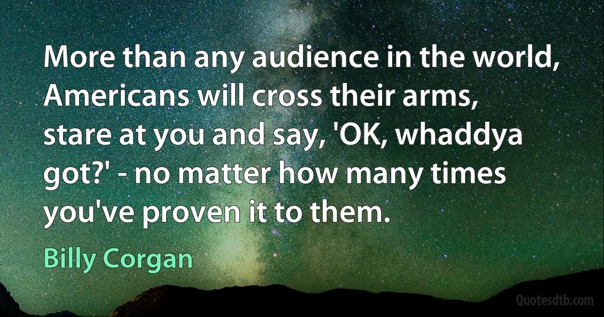 More than any audience in the world, Americans will cross their arms, stare at you and say, 'OK, whaddya got?' - no matter how many times you've proven it to them. (Billy Corgan)