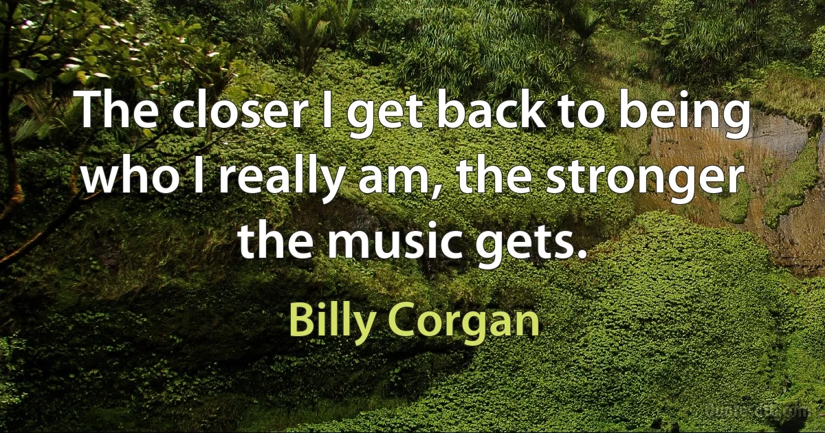 The closer I get back to being who I really am, the stronger the music gets. (Billy Corgan)