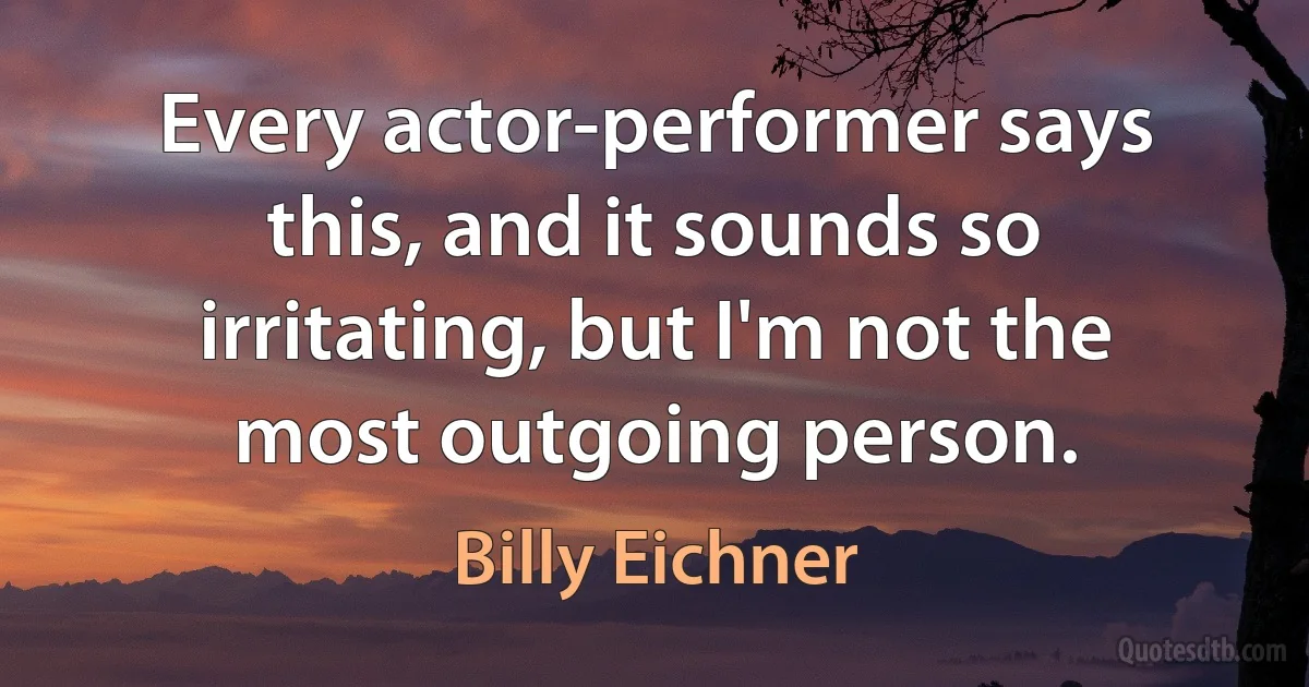 Every actor-performer says this, and it sounds so irritating, but I'm not the most outgoing person. (Billy Eichner)