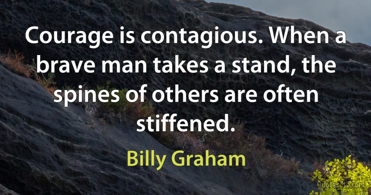 Courage is contagious. When a brave man takes a stand, the spines of others are often stiffened. (Billy Graham)