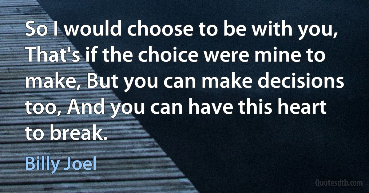 So I would choose to be with you, That's if the choice were mine to make, But you can make decisions too, And you can have this heart to break. (Billy Joel)