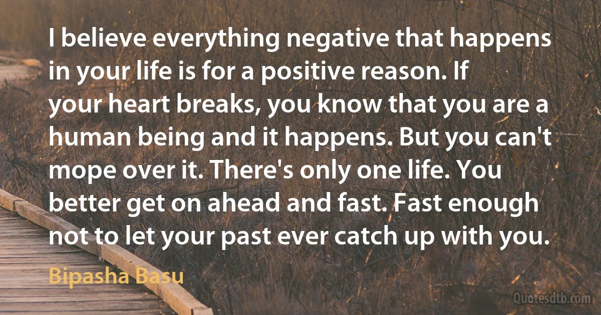 I believe everything negative that happens in your life is for a positive reason. If your heart breaks, you know that you are a human being and it happens. But you can't mope over it. There's only one life. You better get on ahead and fast. Fast enough not to let your past ever catch up with you. (Bipasha Basu)