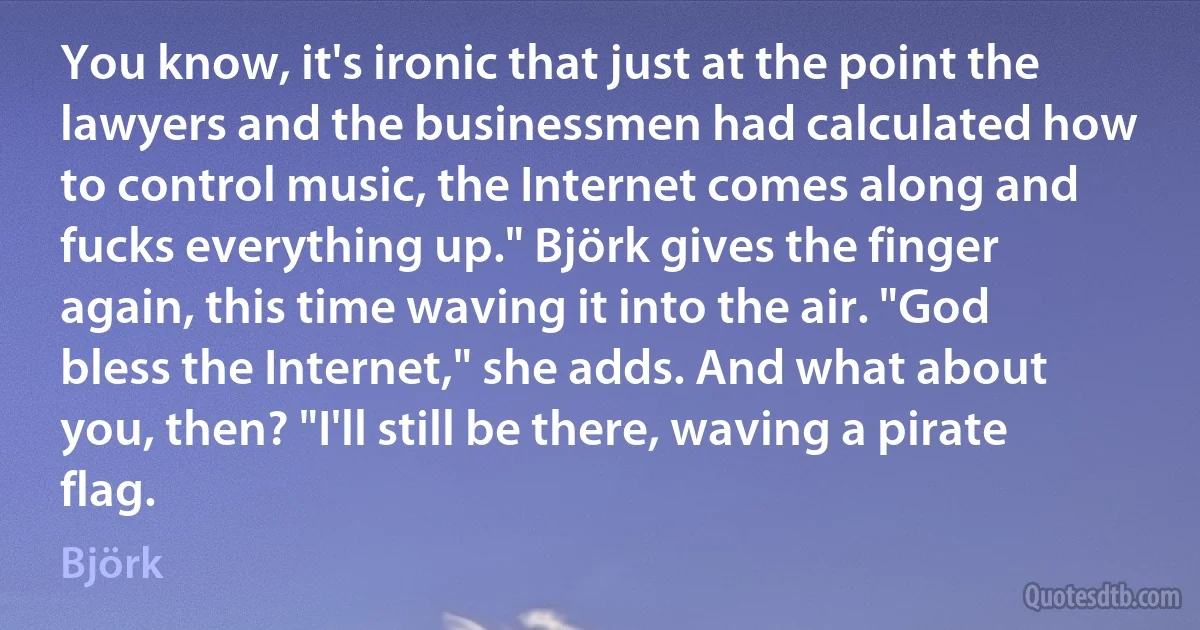 You know, it's ironic that just at the point the lawyers and the businessmen had calculated how to control music, the Internet comes along and fucks everything up." Björk gives the finger again, this time waving it into the air. "God bless the Internet," she adds. And what about you, then? "I'll still be there, waving a pirate flag. (Björk)