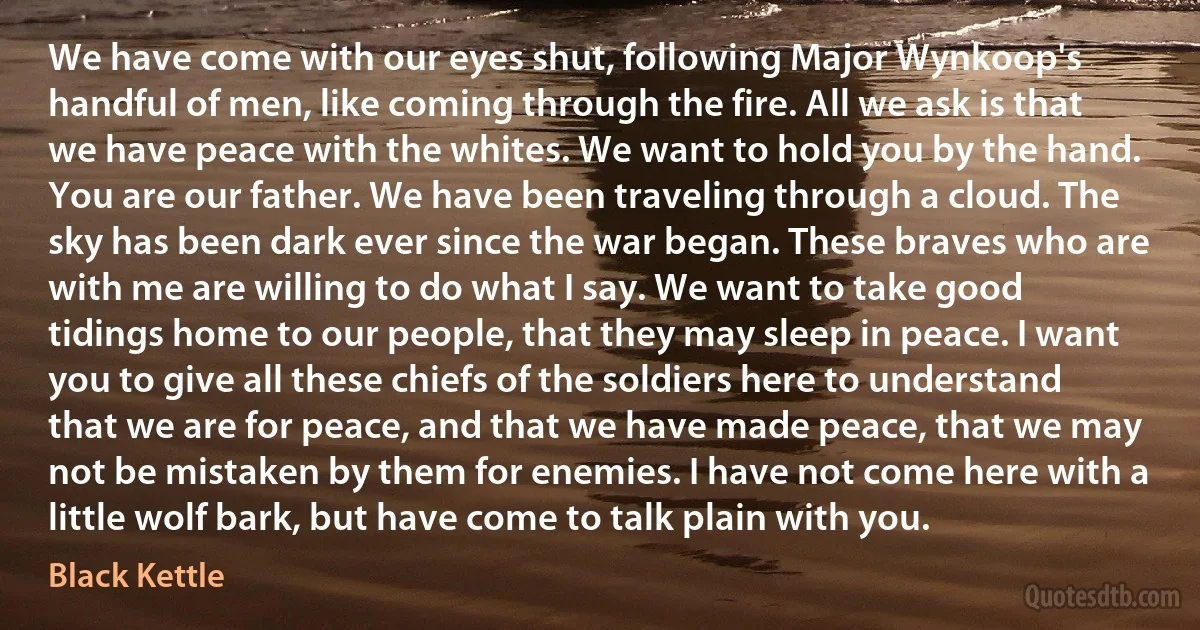 We have come with our eyes shut, following Major Wynkoop's handful of men, like coming through the fire. All we ask is that we have peace with the whites. We want to hold you by the hand. You are our father. We have been traveling through a cloud. The sky has been dark ever since the war began. These braves who are with me are willing to do what I say. We want to take good tidings home to our people, that they may sleep in peace. I want you to give all these chiefs of the soldiers here to understand that we are for peace, and that we have made peace, that we may not be mistaken by them for enemies. I have not come here with a little wolf bark, but have come to talk plain with you. (Black Kettle)