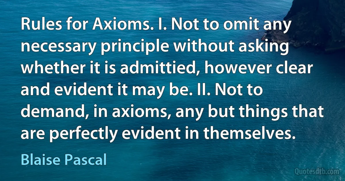 Rules for Axioms. I. Not to omit any necessary principle without asking whether it is admittied, however clear and evident it may be. II. Not to demand, in axioms, any but things that are perfectly evident in themselves. (Blaise Pascal)