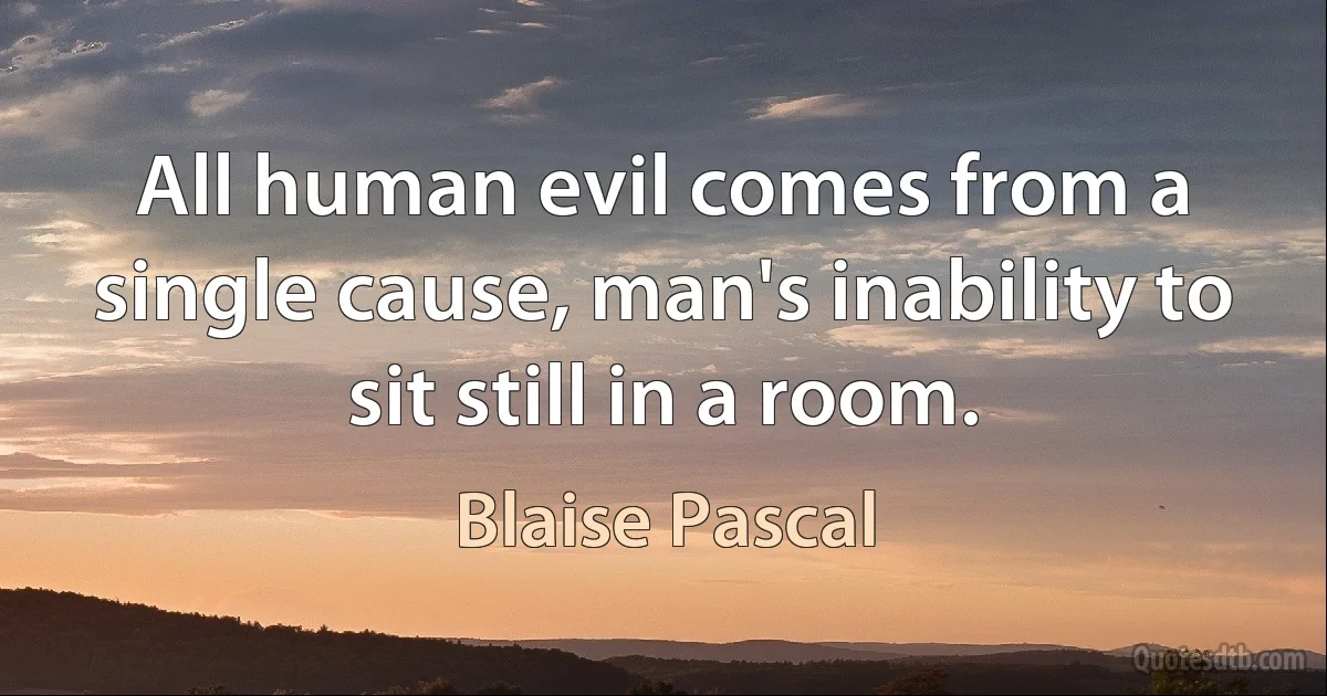 All human evil comes from a single cause, man's inability to sit still in a room. (Blaise Pascal)