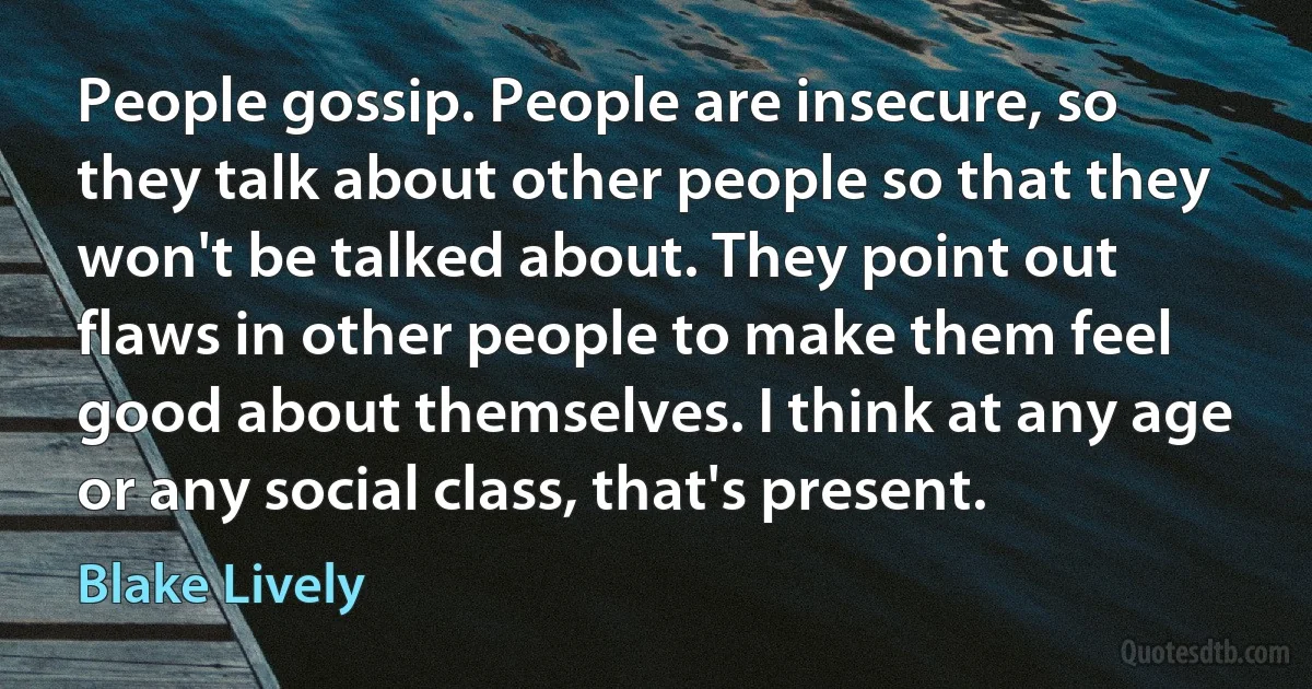 People gossip. People are insecure, so they talk about other people so that they won't be talked about. They point out flaws in other people to make them feel good about themselves. I think at any age or any social class, that's present. (Blake Lively)