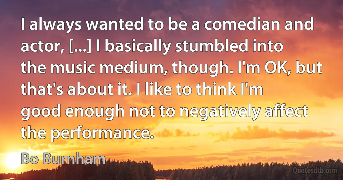 I always wanted to be a comedian and actor, [...] I basically stumbled into the music medium, though. I'm OK, but that's about it. I like to think I'm good enough not to negatively affect the performance. (Bo Burnham)