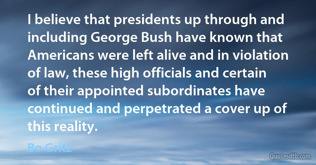 I believe that presidents up through and including George Bush have known that Americans were left alive and in violation of law, these high officials and certain of their appointed subordinates have continued and perpetrated a cover up of this reality. (Bo Gritz)