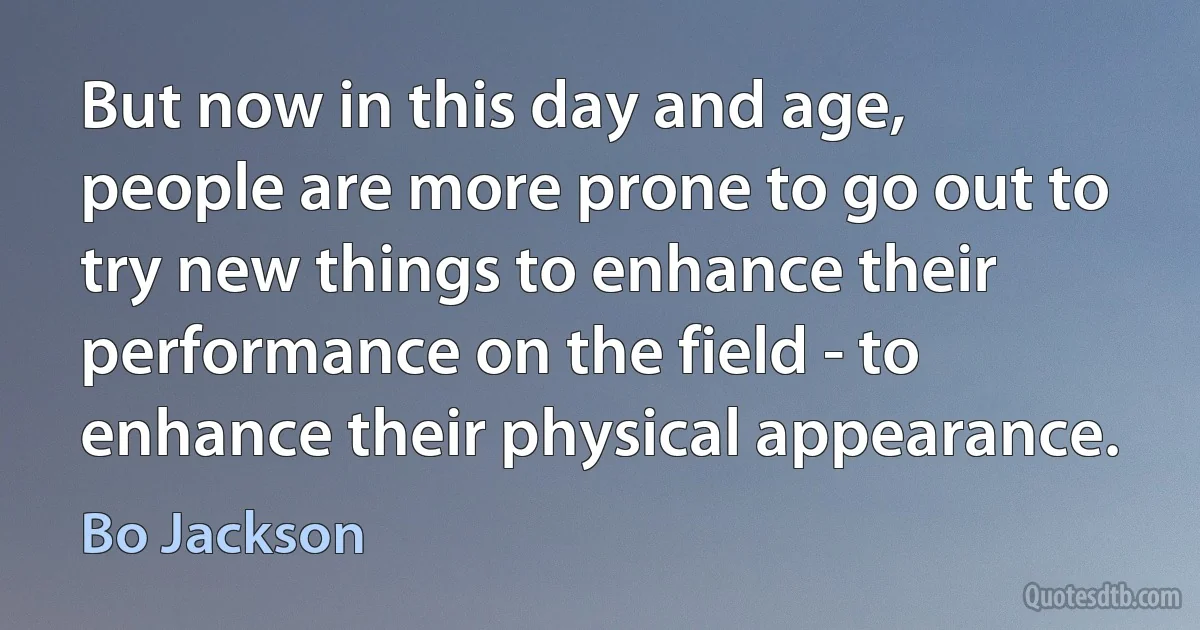 But now in this day and age, people are more prone to go out to try new things to enhance their performance on the field - to enhance their physical appearance. (Bo Jackson)