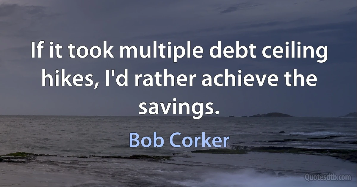 If it took multiple debt ceiling hikes, I'd rather achieve the savings. (Bob Corker)