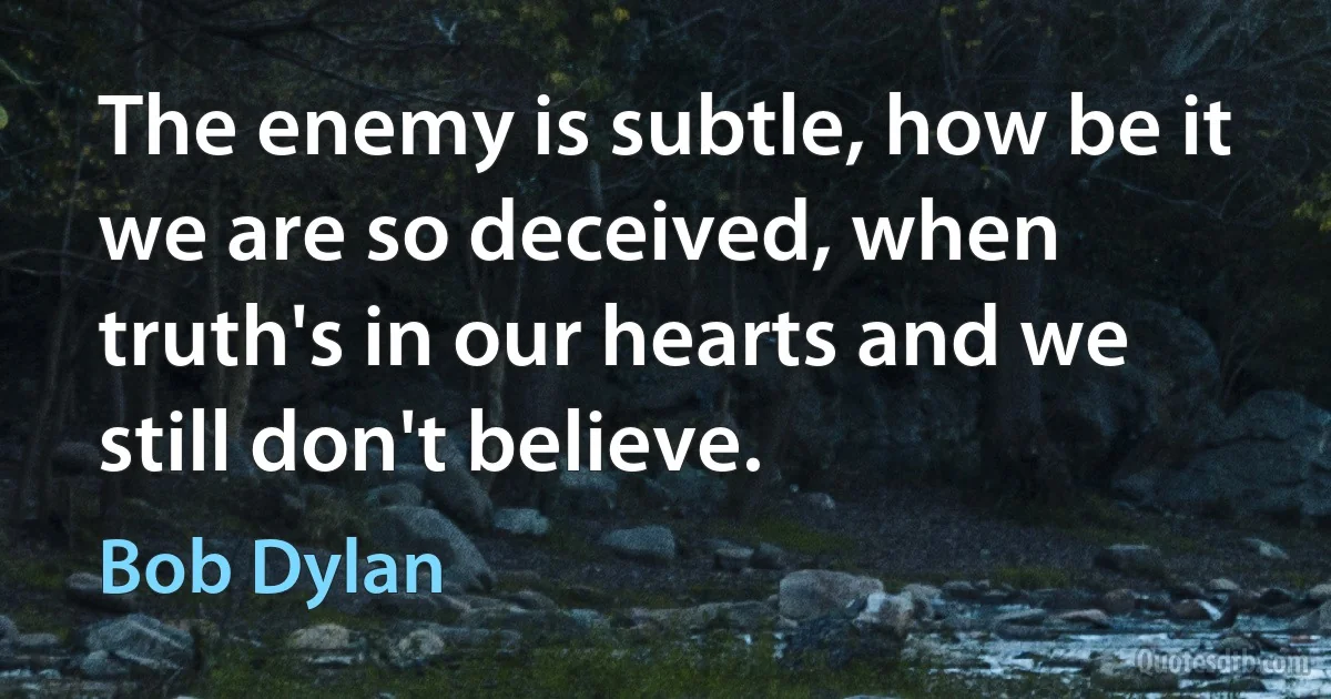 The enemy is subtle, how be it we are so deceived, when truth's in our hearts and we still don't believe. (Bob Dylan)