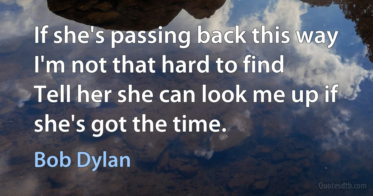 If she's passing back this way I'm not that hard to find
Tell her she can look me up if she's got the time. (Bob Dylan)