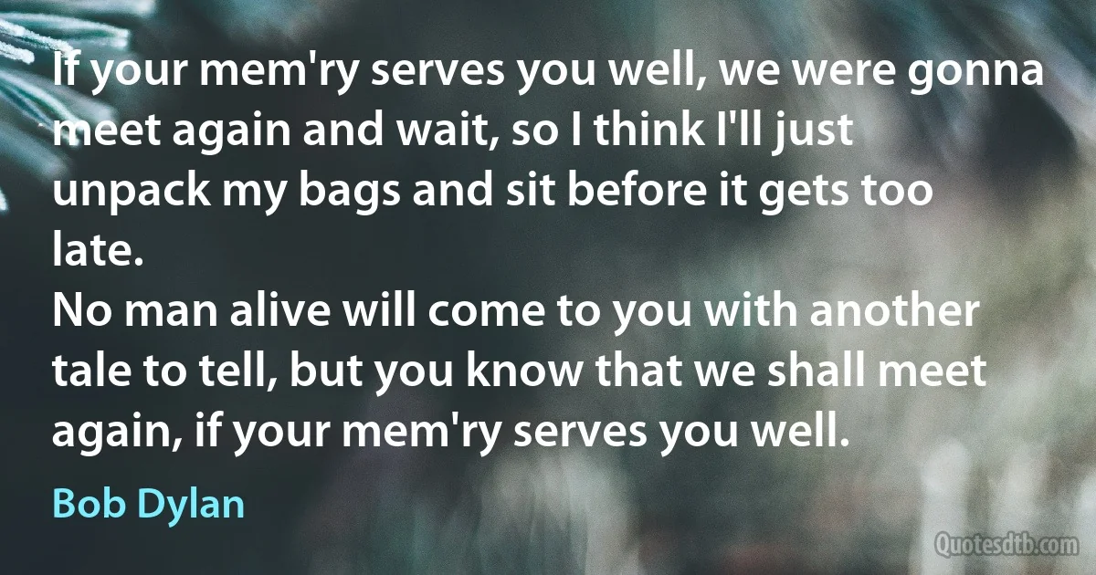 If your mem'ry serves you well, we were gonna meet again and wait, so I think I'll just unpack my bags and sit before it gets too late.
No man alive will come to you with another tale to tell, but you know that we shall meet again, if your mem'ry serves you well. (Bob Dylan)