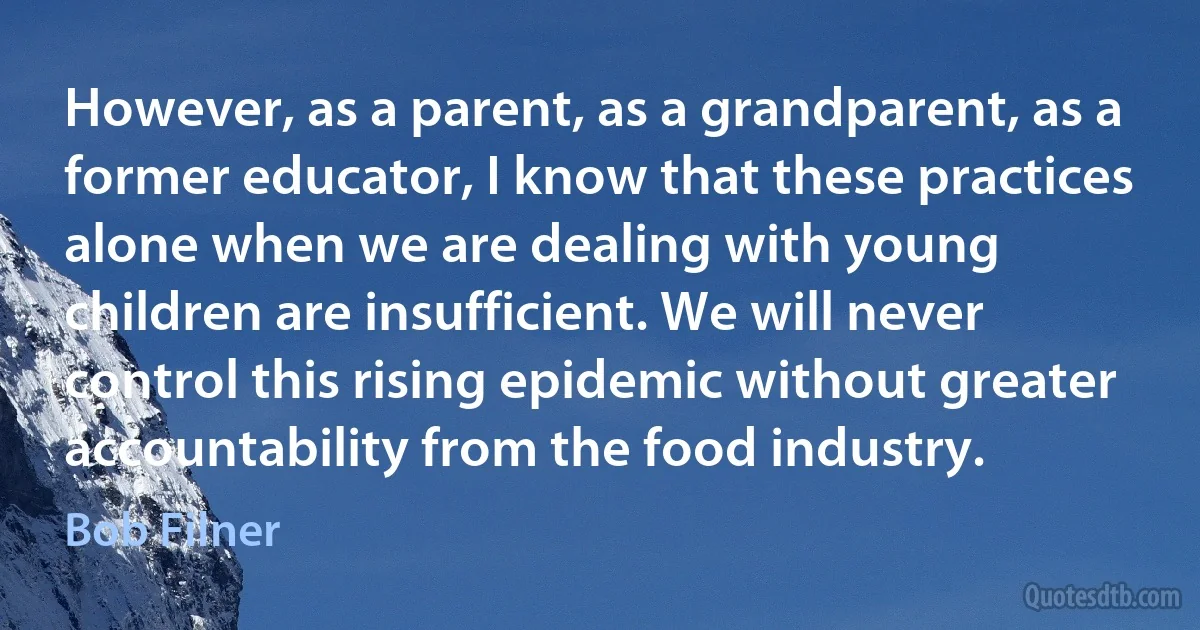 However, as a parent, as a grandparent, as a former educator, I know that these practices alone when we are dealing with young children are insufficient. We will never control this rising epidemic without greater accountability from the food industry. (Bob Filner)