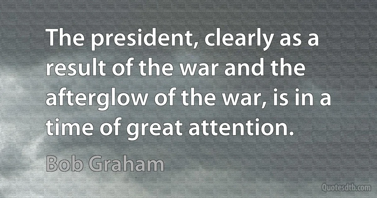 The president, clearly as a result of the war and the afterglow of the war, is in a time of great attention. (Bob Graham)