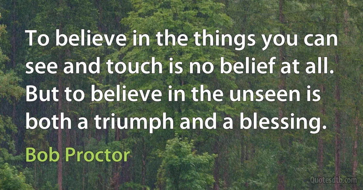 To believe in the things you can see and touch is no belief at all. But to believe in the unseen is both a triumph and a blessing. (Bob Proctor)