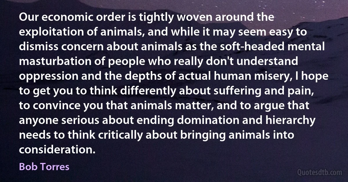 Our economic order is tightly woven around the exploitation of animals, and while it may seem easy to dismiss concern about animals as the soft-headed mental masturbation of people who really don't understand oppression and the depths of actual human misery, I hope to get you to think differently about suffering and pain, to convince you that animals matter, and to argue that anyone serious about ending domination and hierarchy needs to think critically about bringing animals into consideration. (Bob Torres)