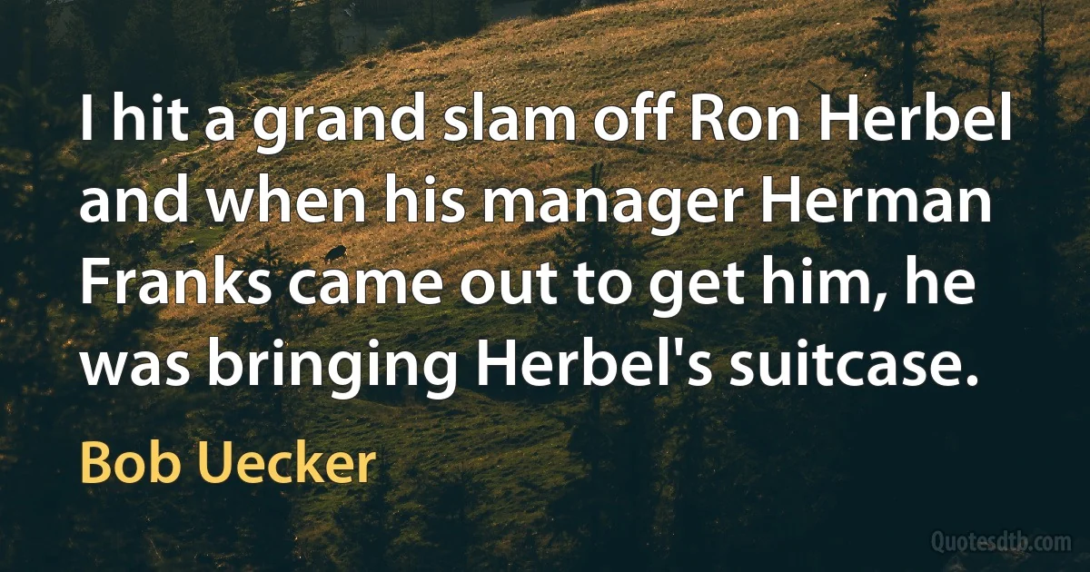 I hit a grand slam off Ron Herbel and when his manager Herman Franks came out to get him, he was bringing Herbel's suitcase. (Bob Uecker)