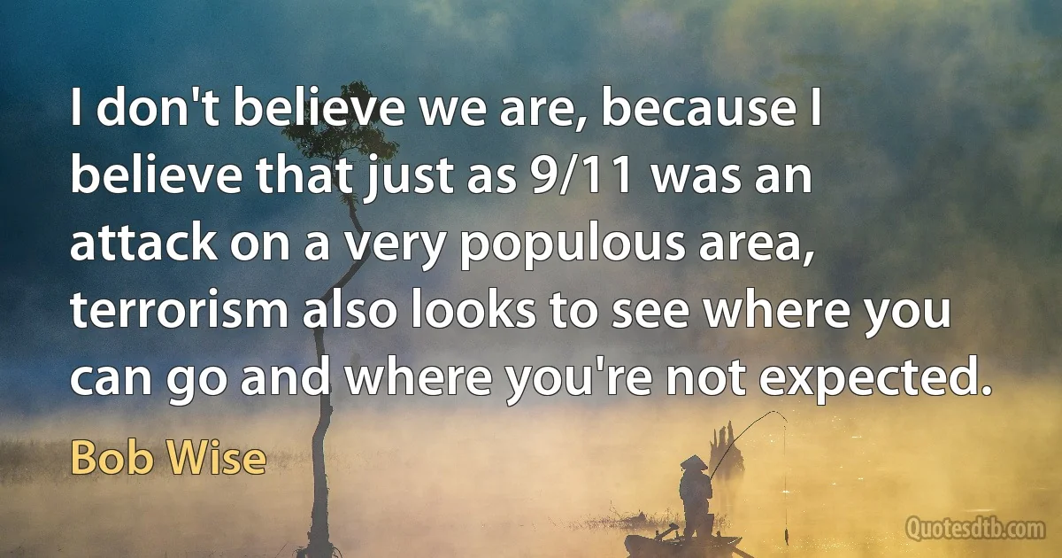 I don't believe we are, because I believe that just as 9/11 was an attack on a very populous area, terrorism also looks to see where you can go and where you're not expected. (Bob Wise)