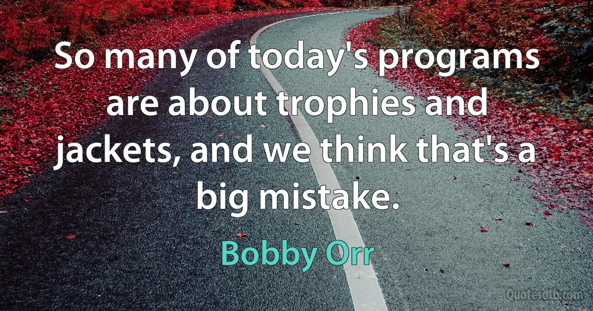 So many of today's programs are about trophies and jackets, and we think that's a big mistake. (Bobby Orr)