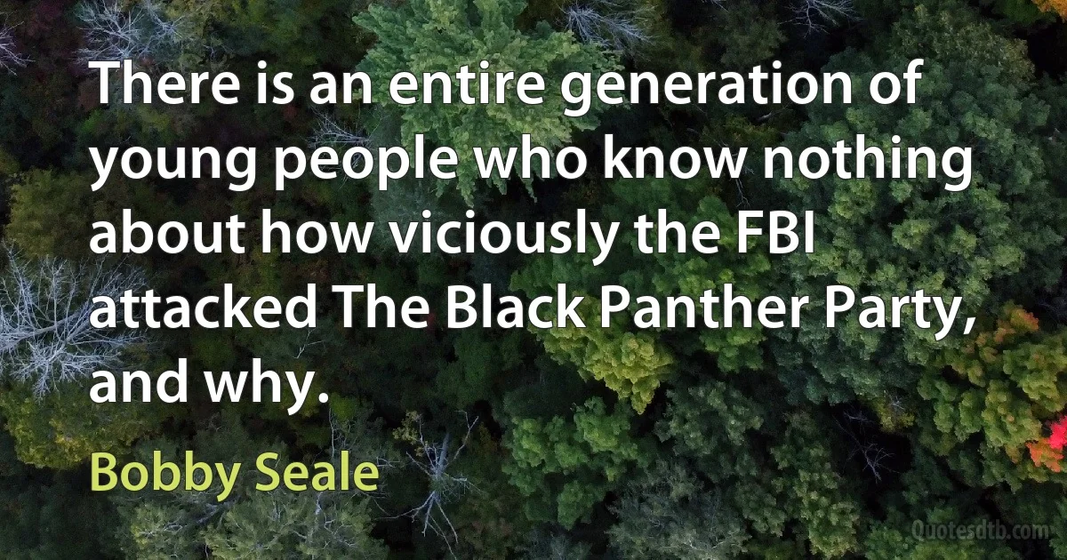 There is an entire generation of young people who know nothing about how viciously the FBI attacked The Black Panther Party, and why. (Bobby Seale)