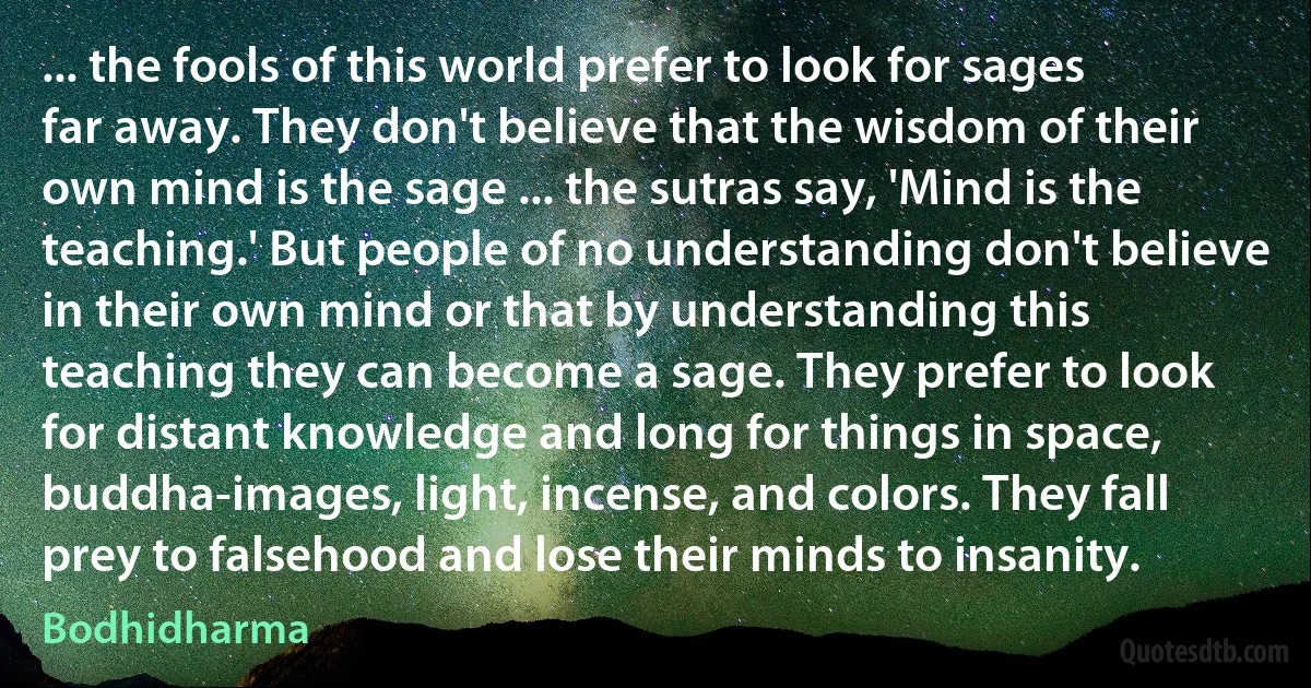 ... the fools of this world prefer to look for sages far away. They don't believe that the wisdom of their own mind is the sage ... the sutras say, 'Mind is the teaching.' But people of no understanding don't believe in their own mind or that by understanding this teaching they can become a sage. They prefer to look for distant knowledge and long for things in space, buddha-images, light, incense, and colors. They fall prey to falsehood and lose their minds to insanity. (Bodhidharma)