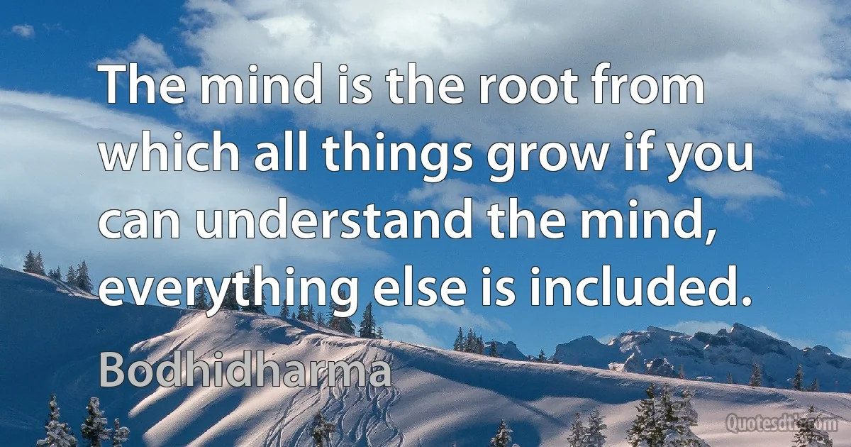 The mind is the root from which all things grow if you can understand the mind, everything else is included. (Bodhidharma)